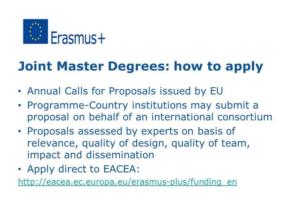 Joint Master Degrees: how to apply Annual Calls for Proposals issued by EU Programme-Country institutions may submit a proposal on behalf of an international consortium Proposals assessed by experts on basis of relevance, quality of design, quality of team, impact and dissemination Apply direct to EACEA: