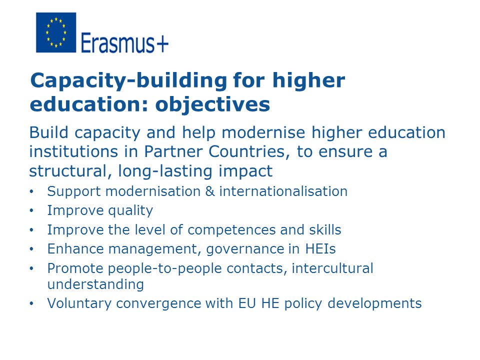 Capacity-building for higher education: objectives Build capacity and help modernise higher education institutions in Partner Countries, to ensure a structural, long-lasting impact Support modernisation & internationalisation Improve quality Improve the level of competences and skills Enhance management, governance in HEIs Promote people-to-people contacts, intercultural understanding Voluntary convergence with EU HE policy developments