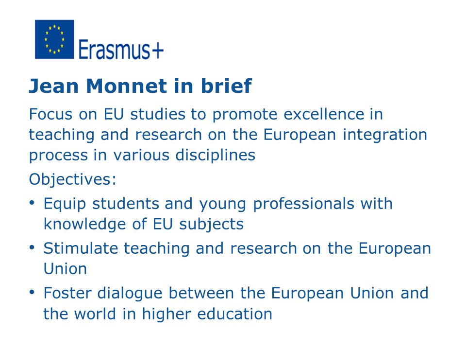 Jean Monnet in brief Focus on EU studies to promote excellence in teaching and research on the European integration process in various disciplines Objectives: Equip students and young professionals with knowledge of EU subjects Stimulate teaching and research on the European Union Foster dialogue between the European Union and the world in higher education