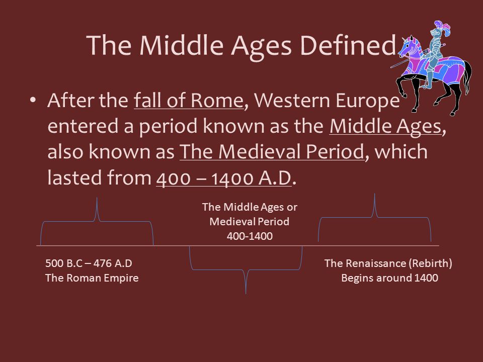 The Middle Ages Defined After the fall of Rome, Western Europe entered a period known as the Middle Ages, also known as The Medieval Period, which lasted from 400 – 1400 A.D.