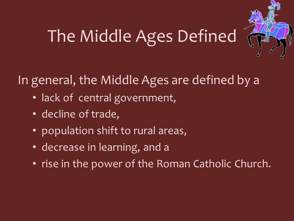 In general, the Middle Ages are defined by a lack of central government, decline of trade, population shift to rural areas, decrease in learning, and a rise in the power of the Roman Catholic Church.
