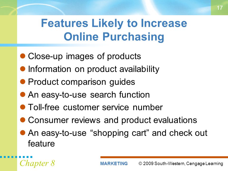 © 2009 South-Western, Cengage LearningMARKETING Chapter 8 17 Features Likely to Increase Online Purchasing Close-up images of products Information on product availability Product comparison guides An easy-to-use search function Toll-free customer service number Consumer reviews and product evaluations An easy-to-use shopping cart and check out feature