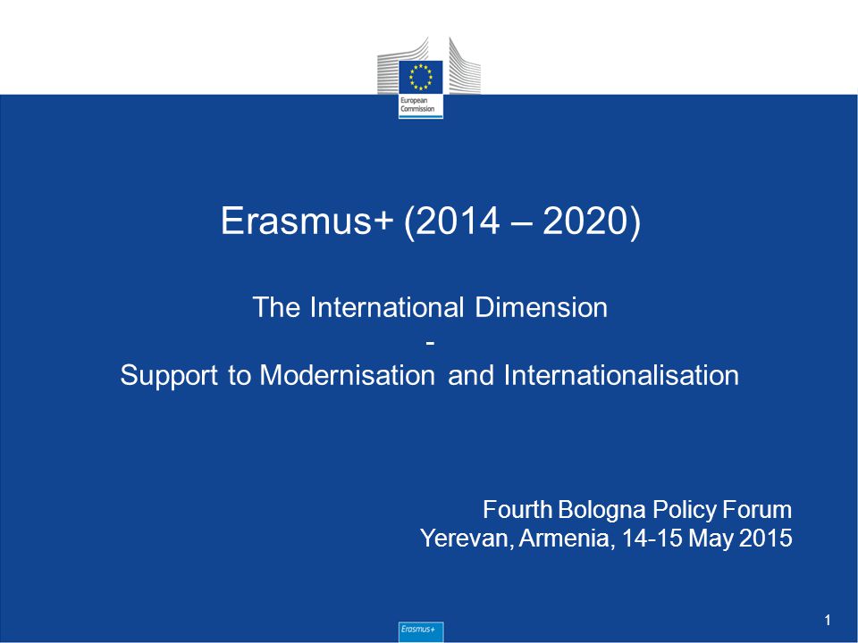 1 Erasmus+ (2014 – 2020) The International Dimension - Support to Modernisation and Internationalisation Fourth Bologna Policy Forum Yerevan, Armenia, May 2015