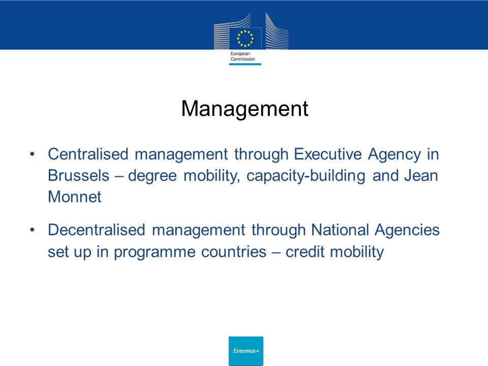 Date: in 12 pts Erasmus+ Management Centralised management through Executive Agency in Brussels – degree mobility, capacity-building and Jean Monnet Decentralised management through National Agencies set up in programme countries – credit mobility