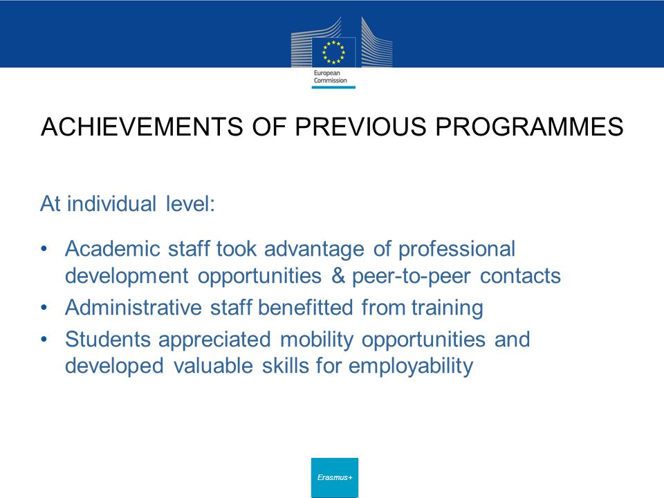 Date: in 12 pts Erasmus+ ACHIEVEMENTS OF PREVIOUS PROGRAMMES At individual level: Academic staff took advantage of professional development opportunities & peer-to-peer contacts Administrative staff benefitted from training Students appreciated mobility opportunities and developed valuable skills for employability