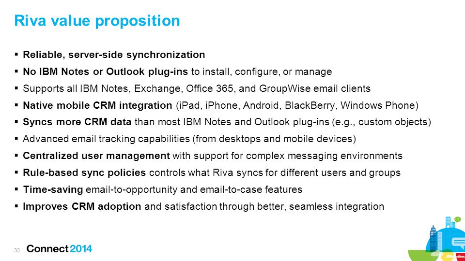 Riva value proposition  Reliable, server-side synchronization  No IBM Notes or Outlook plug-ins to install, configure, or manage  Supports all IBM Notes, Exchange, Office 365, and GroupWise  clients  Native mobile CRM integration (iPad, iPhone, Android, BlackBerry, Windows Phone)  Syncs more CRM data than most IBM Notes and Outlook plug-ins (e.g., custom objects)  Advanced  tracking capabilities (from desktops and mobile devices)  Centralized user management with support for complex messaging environments  Rule-based sync policies controls what Riva syncs for different users and groups  Time-saving  -to-opportunity and  -to-case features  Improves CRM adoption and satisfaction through better, seamless integration 33