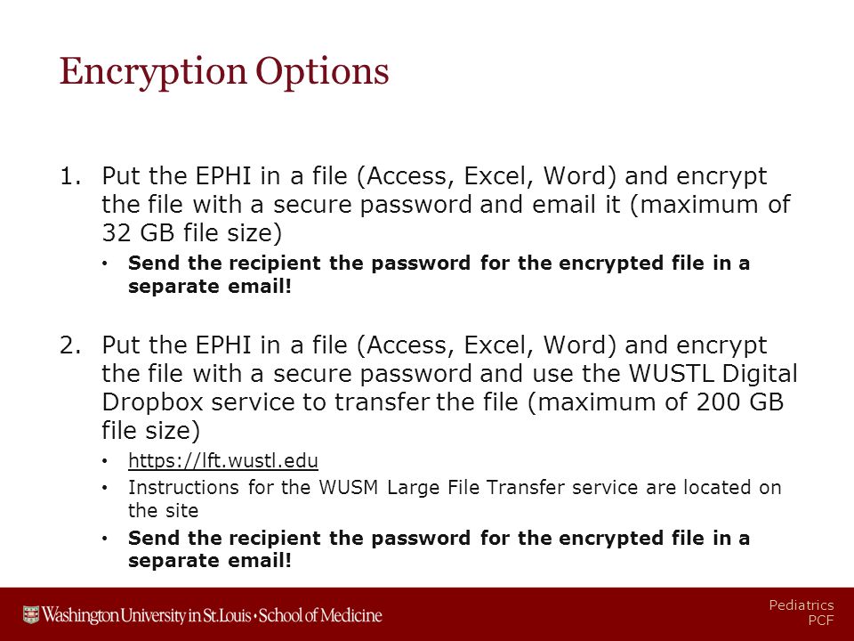 Pediatrics PCF Encryption Options 1.Put the EPHI in a file (Access, Excel, Word) and encrypt the file with a secure password and  it (maximum of 32 GB file size) Send the recipient the password for the encrypted file in a separate  .