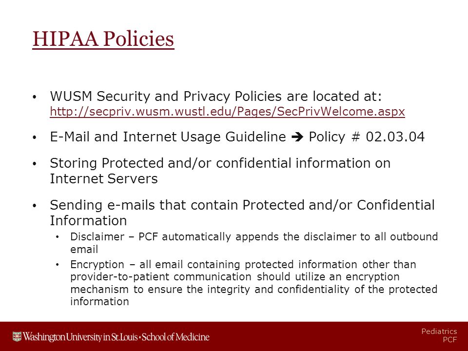 Pediatrics PCF HIPAA Policies WUSM Security and Privacy Policies are located at:      and Internet Usage Guideline  Policy # Storing Protected and/or confidential information on Internet Servers Sending  s that contain Protected and/or Confidential Information Disclaimer – PCF automatically appends the disclaimer to all outbound  Encryption – all  containing protected information other than provider-to-patient communication should utilize an encryption mechanism to ensure the integrity and confidentiality of the protected information