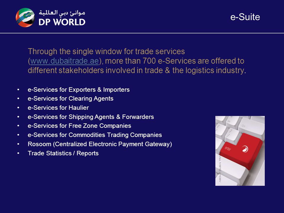e-Suite Through the single window for trade services (  more than 700 e-Services are offered to different stakeholders involved in trade & the logistics industry.  e-Services for Exporters & Importers e-Services for Clearing Agents e-Services for Haulier e-Services for Shipping Agents & Forwarders e-Services for Free Zone Companies e-Services for Commodities Trading Companies Rosoom (Centralized Electronic Payment Gateway) Trade Statistics / Reports