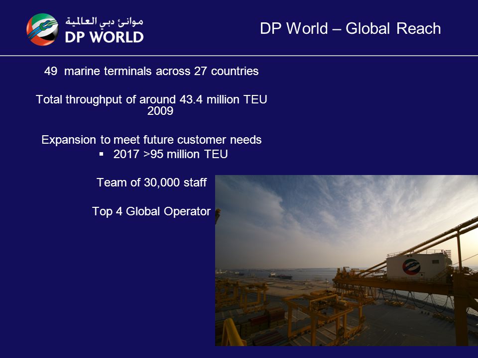 DP World – Global Reach 49 marine terminals across 27 countries Total throughput of around 43.4 million TEU 2009 Expansion to meet future customer needs  2017 >95 million TEU Team of 30,000 staff Top 4 Global Operator