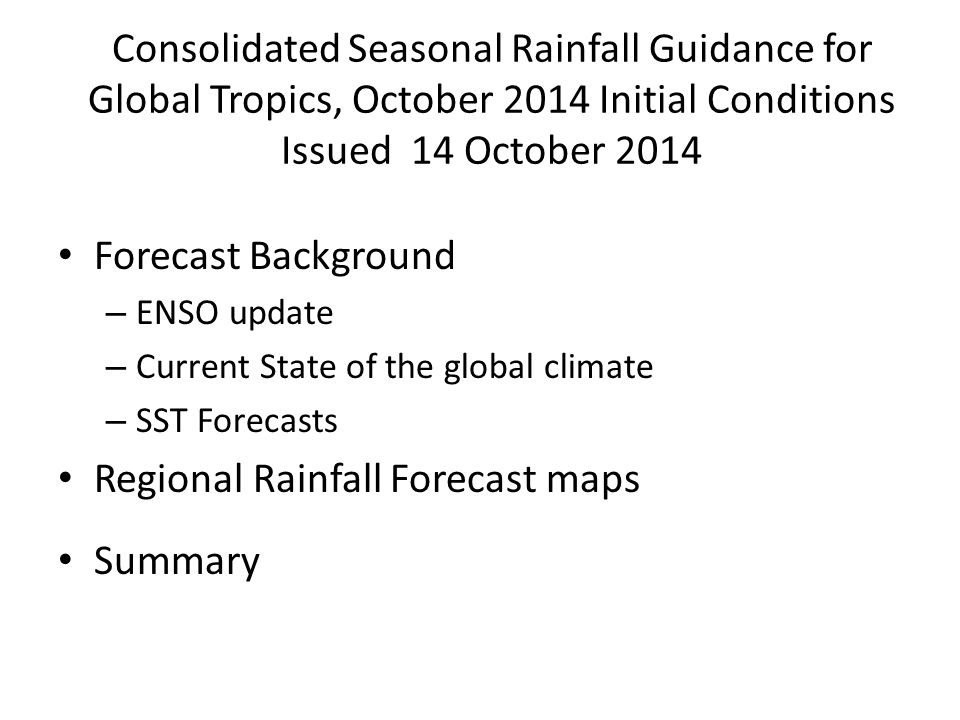 Consolidated Seasonal Rainfall Guidance for Global Tropics, October 2014 Initial Conditions Issued 14 October 2014 Forecast Background – ENSO update – Current State of the global climate – SST Forecasts Regional Rainfall Forecast maps Summary