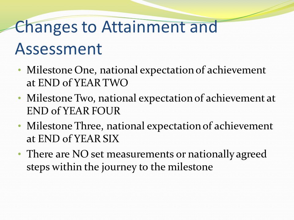 Changes to Attainment and Assessment Milestone One, national expectation of achievement at END of YEAR TWO Milestone Two, national expectation of achievement at END of YEAR FOUR Milestone Three, national expectation of achievement at END of YEAR SIX There are NO set measurements or nationally agreed steps within the journey to the milestone