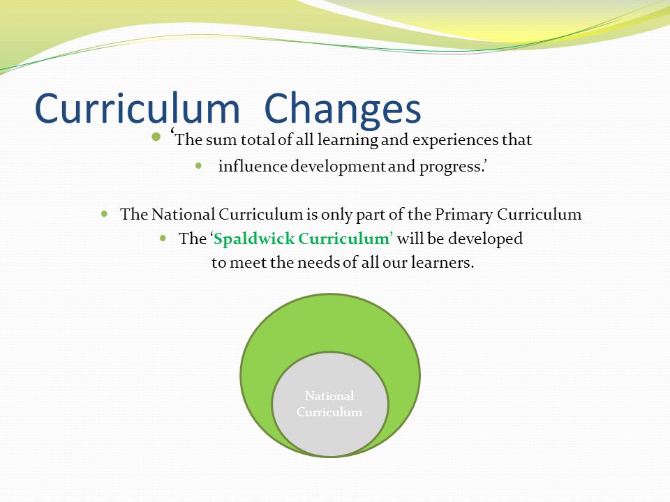 Curriculum Changes ‘ The sum total of all learning and experiences that influence development and progress.’ The National Curriculum is only part of the Primary Curriculum The ‘Spaldwick Curriculum’ will be developed to meet the needs of all our learners.