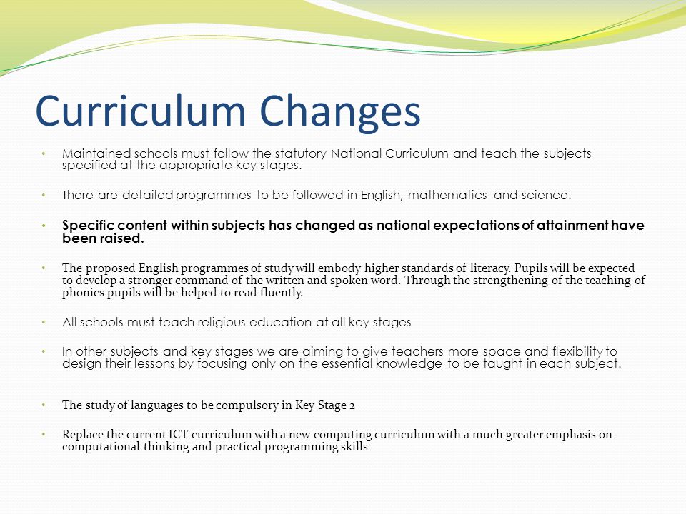 Curriculum Changes Maintained schools must follow the statutory National Curriculum and teach the subjects specified at the appropriate key stages.