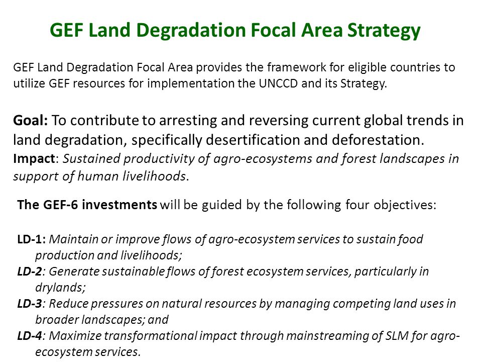 GEF Land Degradation Focal Area Strategy GEF Land Degradation Focal Area provides the framework for eligible countries to utilize GEF resources for implementation the UNCCD and its Strategy.