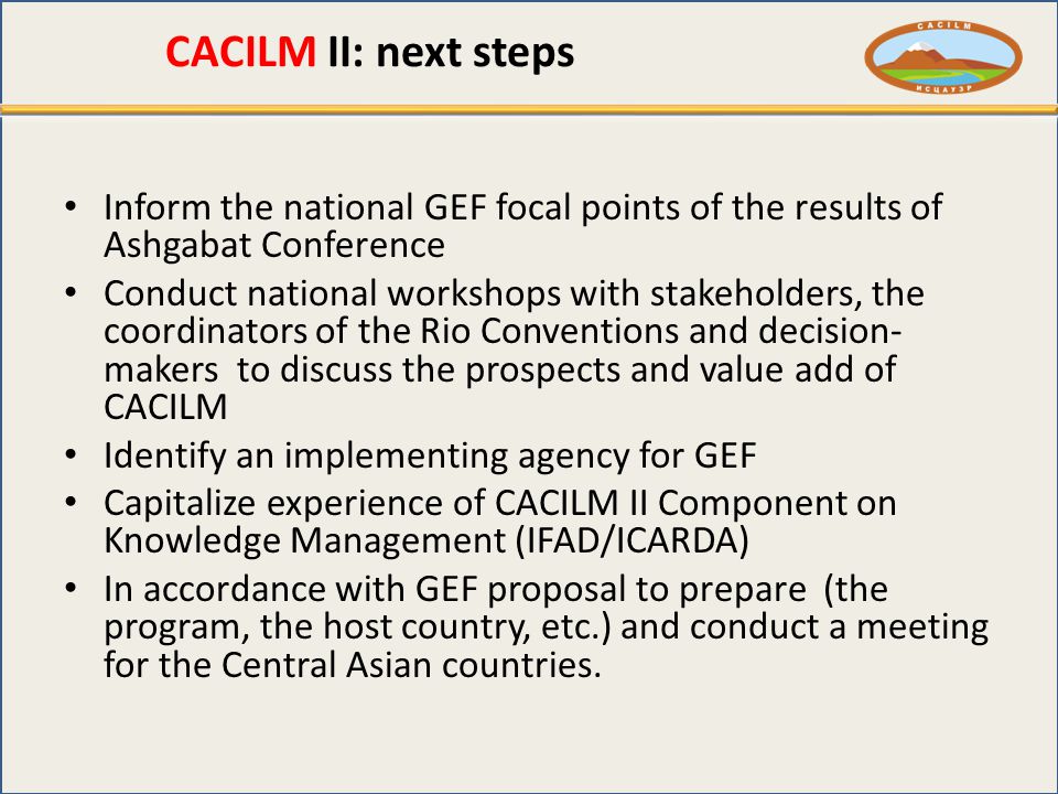 CACILM II: next steps Inform the national GEF focal points of the results of Ashgabat Conference Conduct national workshops with stakeholders, the coordinators of the Rio Conventions and decision- makers to discuss the prospects and value add of CACILM Identify an implementing agency for GEF Capitalize experience of CACILM II Component on Knowledge Management (IFAD/ICARDA) In accordance with GEF proposal to prepare (the program, the host country, etc.) and conduct a meeting for the Central Asian countries.