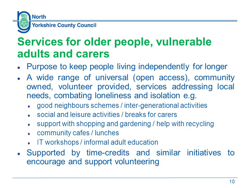 Services for older people, vulnerable adults and carers Purpose to keep people living independently for longer A wide range of universal (open access), community owned, volunteer provided, services addressing local needs, combating loneliness and isolation e.g.