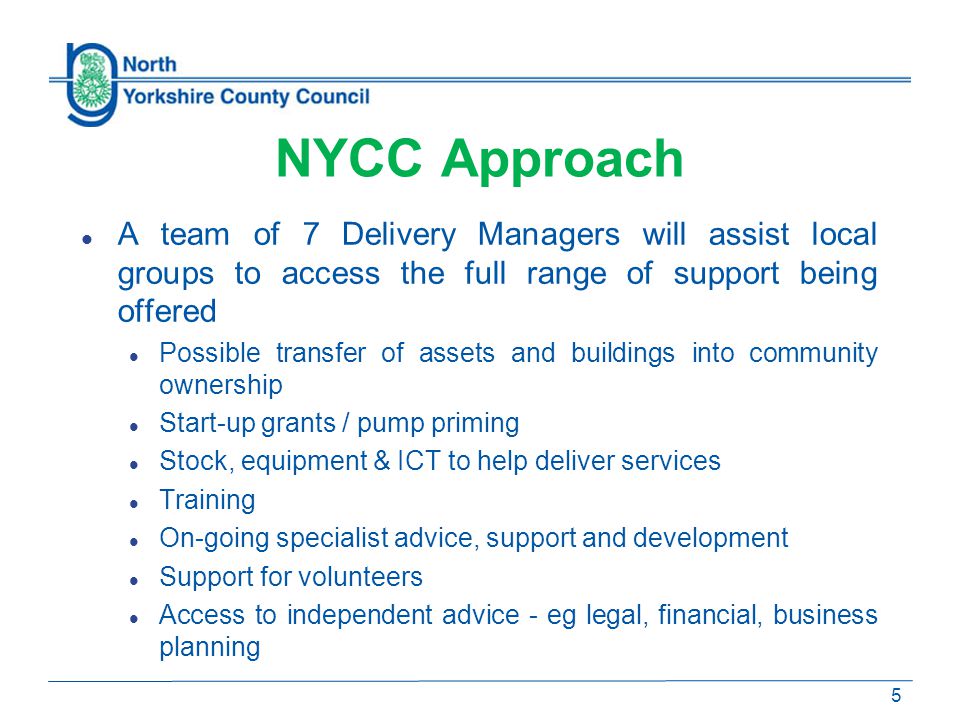 NYCC Approach A team of 7 Delivery Managers will assist local groups to access the full range of support being offered Possible transfer of assets and buildings into community ownership Start-up grants / pump priming Stock, equipment & ICT to help deliver services Training On-going specialist advice, support and development Support for volunteers Access to independent advice - eg legal, financial, business planning 5