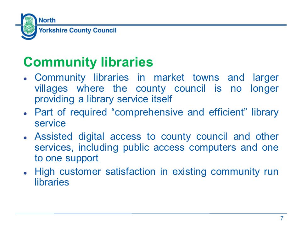 Community libraries Community libraries in market towns and larger villages where the county council is no longer providing a library service itself Part of required comprehensive and efficient library service Assisted digital access to county council and other services, including public access computers and one to one support High customer satisfaction in existing community run libraries 7