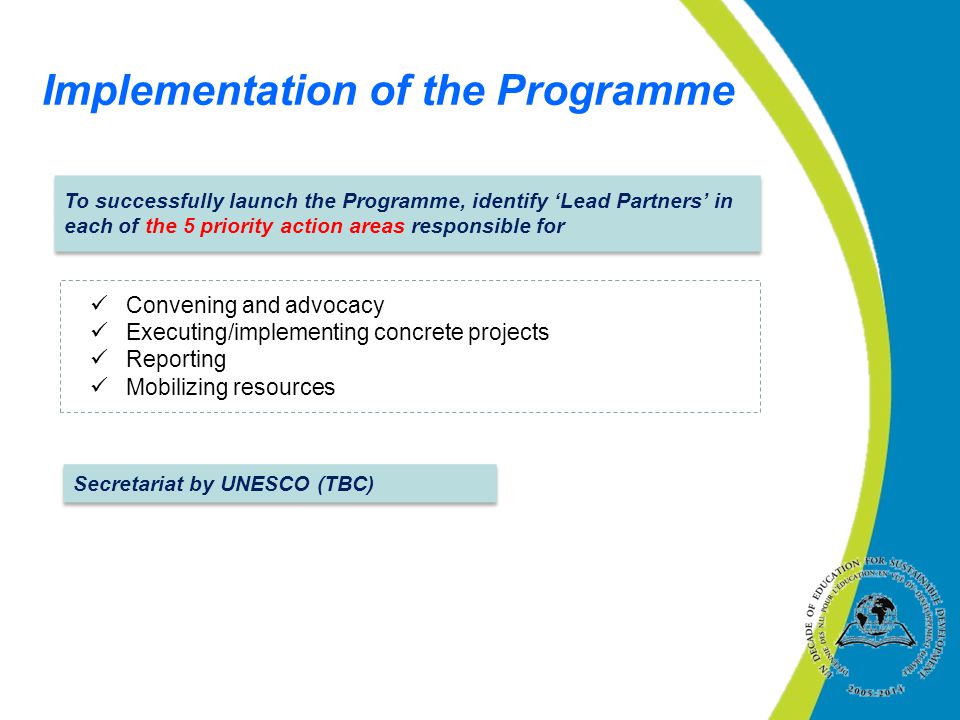To successfully launch the Programme, identify ‘Lead Partners’ in each of the 5 priority action areas responsible for Implementation of the Programme Convening and advocacy Executing/implementing concrete projects Reporting Mobilizing resources Secretariat by UNESCO (TBC)