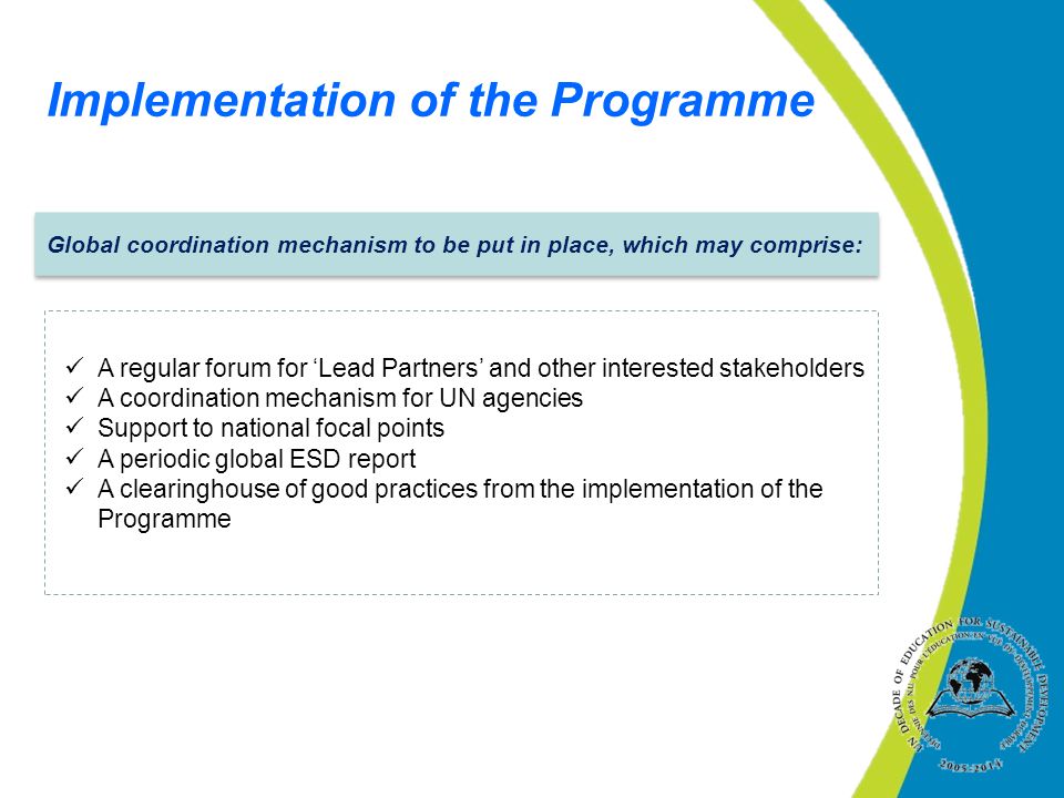 Global coordination mechanism to be put in place, which may comprise: A regular forum for ‘Lead Partners’ and other interested stakeholders A coordination mechanism for UN agencies Support to national focal points A periodic global ESD report A clearinghouse of good practices from the implementation of the Programme Implementation of the Programme
