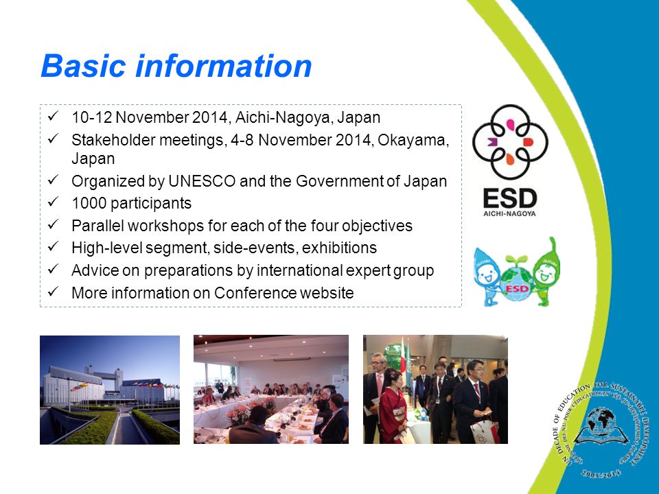 10-12 November 2014, Aichi-Nagoya, Japan Stakeholder meetings, 4-8 November 2014, Okayama, Japan Organized by UNESCO and the Government of Japan 1000 participants Parallel workshops for each of the four objectives High-level segment, side-events, exhibitions Advice on preparations by international expert group More information on Conference website Basic information