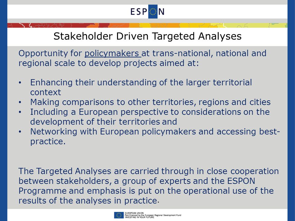 Stakeholder Driven Targeted Analyses Opportunity for policymakers at trans-national, national and regional scale to develop projects aimed at: Enhancing their understanding of the larger territorial context Making comparisons to other territories, regions and cities Including a European perspective to considerations on the development of their territories and Networking with European policymakers and accessing best- practice.