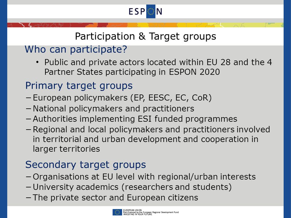 Participation & Target groups Primary target groups −European policymakers (EP, EESC, EC, CoR) −National policymakers and practitioners −Authorities implementing ESI funded programmes −Regional and local policymakers and practitioners involved in territorial and urban development and cooperation in larger territories Secondary target groups −Organisations at EU level with regional/urban interests −University academics (researchers and students) −The private sector and European citizens Who can participate.