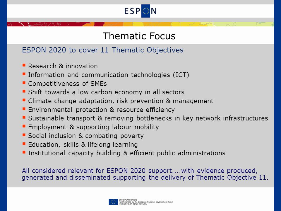 ESPON 2020 to cover 11 Thematic Objectives  Research & innovation  Information and communication technologies (ICT)  Competitiveness of SMEs  Shift towards a low carbon economy in all sectors  Climate change adaptation, risk prevention & management  Environmental protection & resource efficiency  Sustainable transport & removing bottlenecks in key network infrastructures  Employment & supporting labour mobility  Social inclusion & combating poverty  Education, skills & lifelong learning  Institutional capacity building & efficient public administrations All considered relevant for ESPON 2020 support....with evidence produced, generated and disseminated supporting the delivery of Thematic Objective 11.
