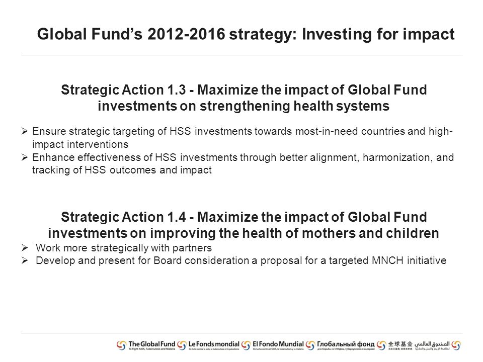 Global Fund’s strategy: Investing for impact Strategic Action Maximize the impact of Global Fund investments on strengthening health systems  Ensure strategic targeting of HSS investments towards most-in-need countries and high- impact interventions  Enhance effectiveness of HSS investments through better alignment, harmonization, and tracking of HSS outcomes and impact Strategic Action Maximize the impact of Global Fund investments on improving the health of mothers and children  Work more strategically with partners  Develop and present for Board consideration a proposal for a targeted MNCH initiative