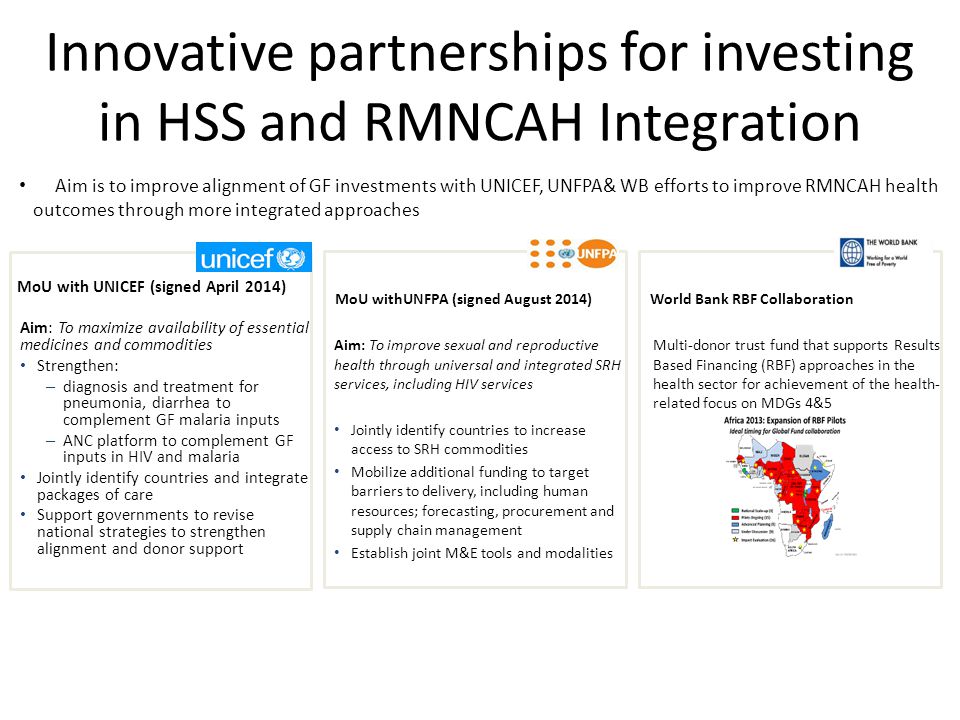Innovative partnerships for investing in HSS and RMNCAH Integration Aim is to improve alignment of GF investments with UNICEF, UNFPA& WB efforts to improve RMNCAH health outcomes through more integrated approaches MoU with UNICEF (signed April 2014) Aim: To maximize availability of essential medicines and commodities Strengthen: – diagnosis and treatment for pneumonia, diarrhea to complement GF malaria inputs – ANC platform to complement GF inputs in HIV and malaria Jointly identify countries and integrate packages of care Support governments to revise national strategies to strengthen alignment and donor support MoU withUNFPA (signed August 2014) Aim: To improve sexual and reproductive health through universal and integrated SRH services, including HIV services Jointly identify countries to increase access to SRH commodities Mobilize additional funding to target barriers to delivery, including human resources; forecasting, procurement and supply chain management Establish joint M&E tools and modalities World Bank RBF Collaboration Multi-donor trust fund that supports Results Based Financing (RBF) approaches in the health sector for achievement of the health- related focus on MDGs 4&5