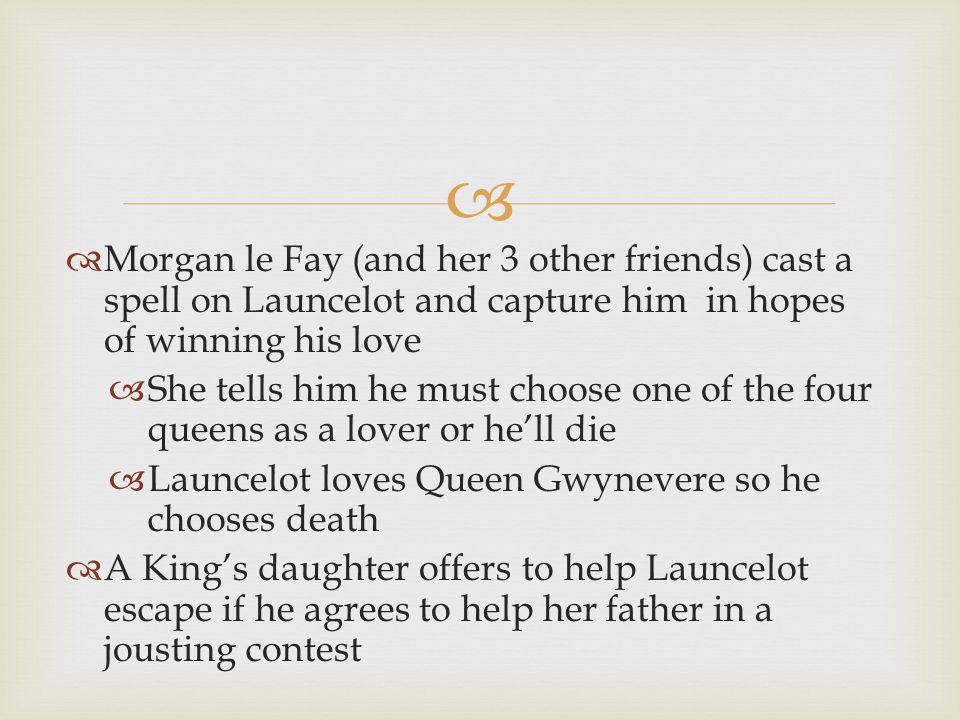   Morgan le Fay (and her 3 other friends) cast a spell on Launcelot and capture him in hopes of winning his love  She tells him he must choose one of the four queens as a lover or he’ll die  Launcelot loves Queen Gwynevere so he chooses death  A King’s daughter offers to help Launcelot escape if he agrees to help her father in a jousting contest