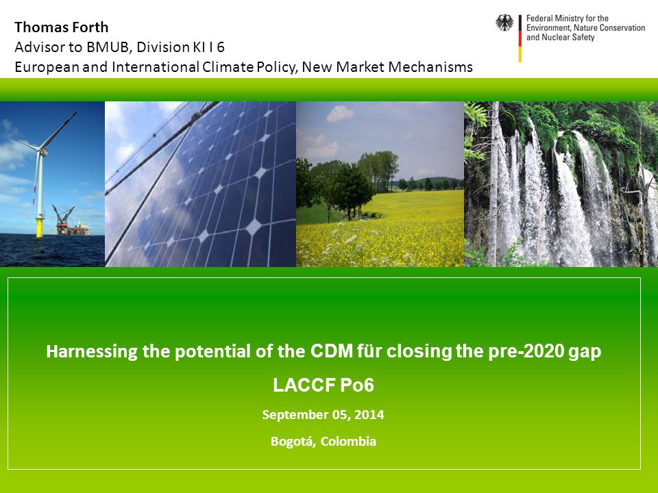 Harnessing the potential of the CDM für closing the pre-2020 gap LACCF Po6 September 05, 2014 Bogotá, Colombia Thomas Forth Advisor to BMUB, Division KI I 6 European and International Climate Policy, New Market Mechanisms