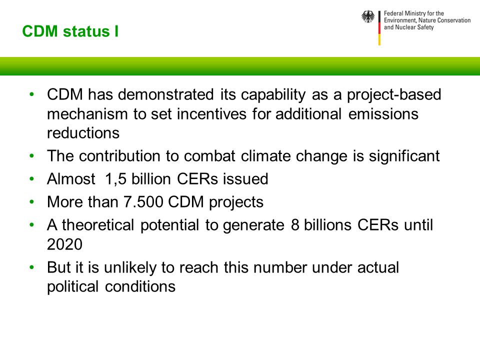 CDM status I CDM has demonstrated its capability as a project-based mechanism to set incentives for additional emissions reductions The contribution to combat climate change is significant Almost 1,5 billion CERs issued More than CDM projects A theoretical potential to generate 8 billions CERs until 2020 But it is unlikely to reach this number under actual political conditions