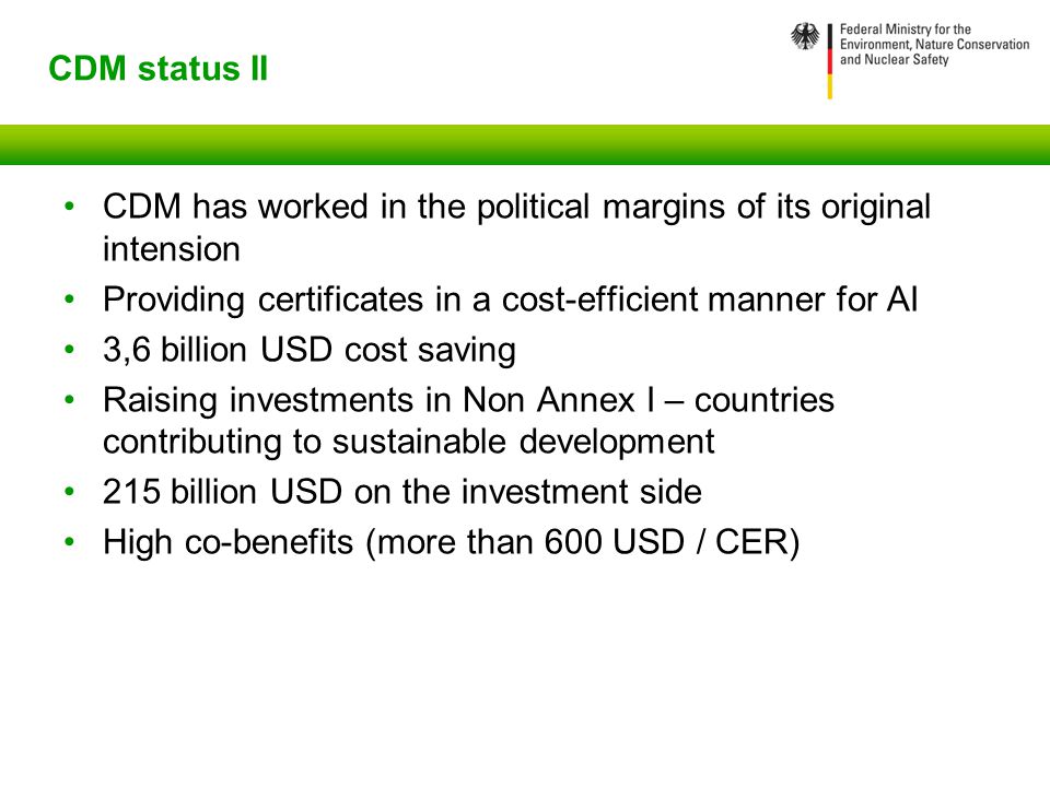 CDM status II CDM has worked in the political margins of its original intension Providing certificates in a cost-efficient manner for AI 3,6 billion USD cost saving Raising investments in Non Annex I – countries contributing to sustainable development 215 billion USD on the investment side High co-benefits (more than 600 USD / CER)