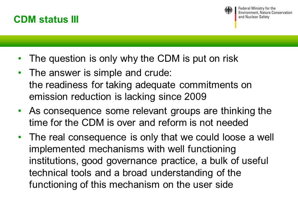 CDM status III The question is only why the CDM is put on risk The answer is simple and crude: the readiness for taking adequate commitments on emission reduction is lacking since 2009 As consequence some relevant groups are thinking the time for the CDM is over and reform is not needed The real consequence is only that we could loose a well implemented mechanisms with well functioning institutions, good governance practice, a bulk of useful technical tools and a broad understanding of the functioning of this mechanism on the user side