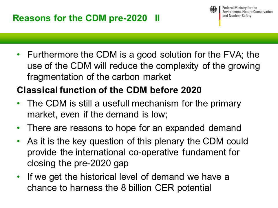 Reasons for the CDM pre-2020 II Furthermore the CDM is a good solution for the FVA; the use of the CDM will reduce the complexity of the growing fragmentation of the carbon market Classical function of the CDM before 2020 The CDM is still a usefull mechanism for the primary market, even if the demand is low; There are reasons to hope for an expanded demand As it is the key question of this plenary the CDM could provide the international co-operative fundament for closing the pre-2020 gap If we get the historical level of demand we have a chance to harness the 8 billion CER potential