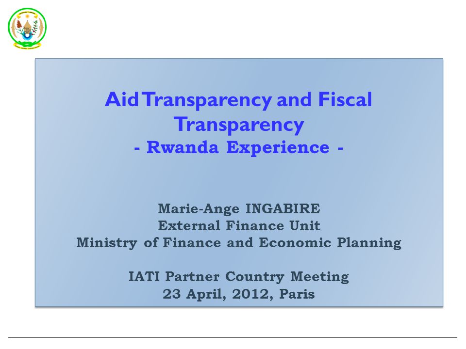 Aid Transparency and Fiscal Transparency - Rwanda Experience - Marie-Ange INGABIRE External Finance Unit Ministry of Finance and Economic Planning IATI Partner Country Meeting 23 April, 2012, Paris Aid Transparency and Fiscal Transparency - Rwanda Experience - Marie-Ange INGABIRE External Finance Unit Ministry of Finance and Economic Planning IATI Partner Country Meeting 23 April, 2012, Paris