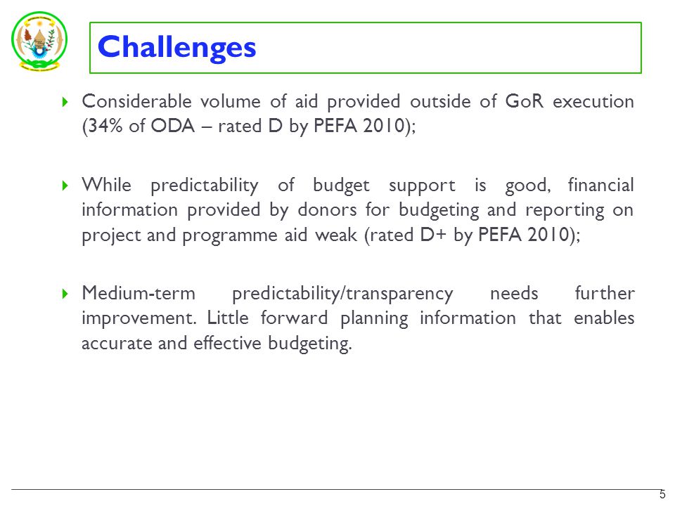 Challenges  Considerable volume of aid provided outside of GoR execution (34% of ODA – rated D by PEFA 2010);  While predictability of budget support is good, financial information provided by donors for budgeting and reporting on project and programme aid weak (rated D+ by PEFA 2010);  Medium-term predictability/transparency needs further improvement.
