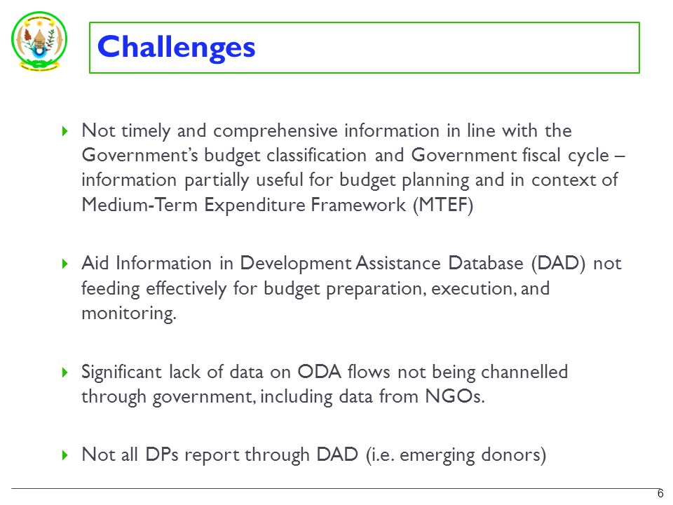 Challenges  Not timely and comprehensive information in line with the Government’s budget classification and Government fiscal cycle – information partially useful for budget planning and in context of Medium-Term Expenditure Framework (MTEF)  Aid Information in Development Assistance Database (DAD) not feeding effectively for budget preparation, execution, and monitoring.