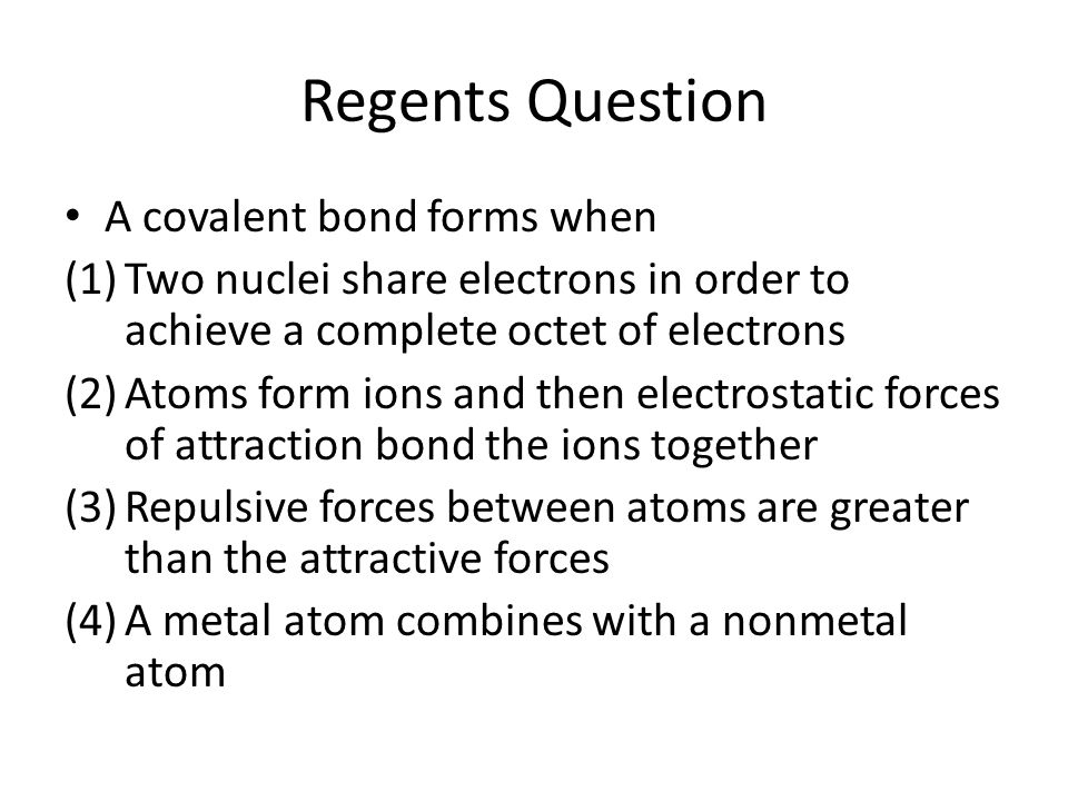 Regents Question A covalent bond forms when (1)Two nuclei share electrons in order to achieve a complete octet of electrons (2)Atoms form ions and then electrostatic forces of attraction bond the ions together (3)Repulsive forces between atoms are greater than the attractive forces (4)A metal atom combines with a nonmetal atom