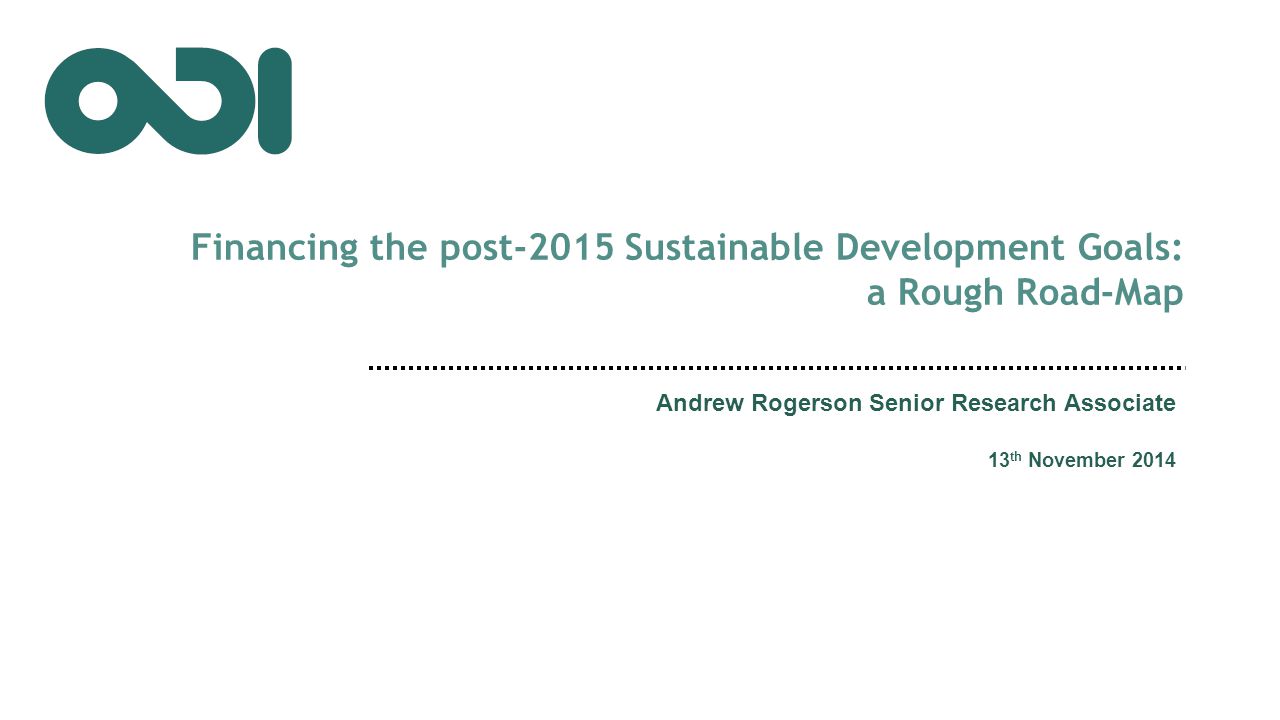 Financing the post-2015 Sustainable Development Goals: a Rough Road-Map Andrew Rogerson Senior Research Associate 13 th November 2014