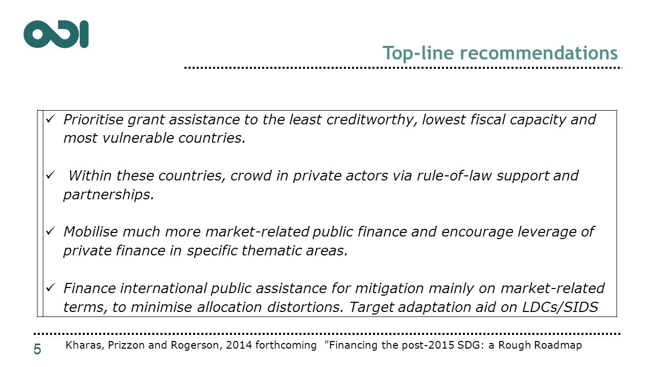Top-line recommendations 5 Kharas, Prizzon and Rogerson, 2014 forthcoming Financing the post-2015 SDG: a Rough Roadmap Prioritise grant assistance to the least creditworthy, lowest fiscal capacity and most vulnerable countries.
