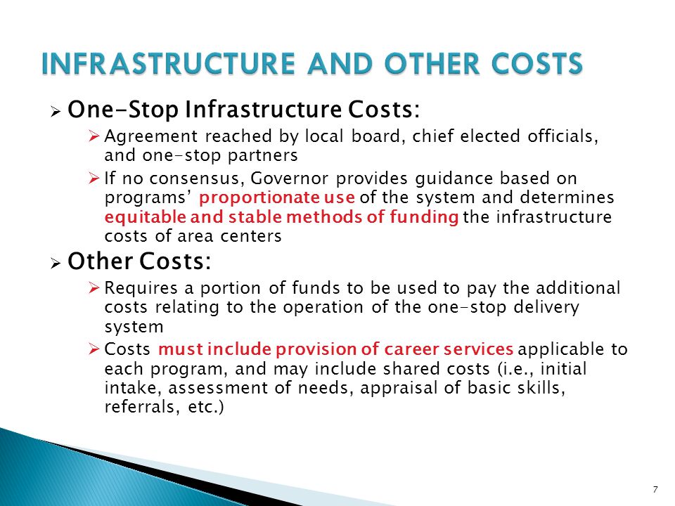 7  One-Stop Infrastructure Costs:  Agreement reached by local board, chief elected officials, and one-stop partners  If no consensus, Governor provides guidance based on programs’ proportionate use of the system and determines equitable and stable methods of funding the infrastructure costs of area centers  Other Costs:  Requires a portion of funds to be used to pay the additional costs relating to the operation of the one-stop delivery system  Costs must include provision of career services applicable to each program, and may include shared costs (i.e., initial intake, assessment of needs, appraisal of basic skills, referrals, etc.)