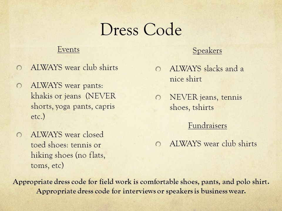 Dress Code Events ALWAYS wear club shirts ALWAYS wear pants: khakis or jeans (NEVER shorts, yoga pants, capris etc.) ALWAYS wear closed toed shoes: tennis or hiking shoes (no flats, toms, etc) Speakers ALWAYS slacks and a nice shirt NEVER jeans, tennis shoes, tshirts Fundraisers ALWAYS wear club shirts Appropriate dress code for field work is comfortable shoes, pants, and polo shirt.