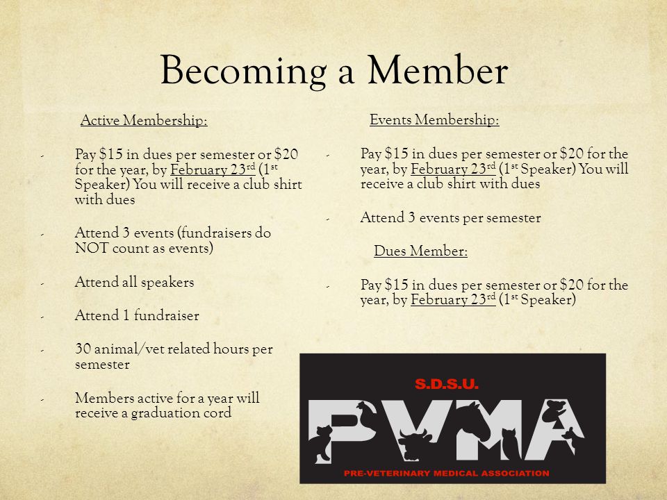 Becoming a Member Active Membership: - Pay $15 in dues per semester or $20 for the year, by February 23 rd (1 st Speaker) You will receive a club shirt with dues - Attend 3 events (fundraisers do NOT count as events) - Attend all speakers - Attend 1 fundraiser - 30 animal/vet related hours per semester - Members active for a year will receive a graduation cord Events Membership: - Pay $15 in dues per semester or $20 for the year, by February 23 rd (1 st Speaker) You will receive a club shirt with dues - Attend 3 events per semester Dues Member: - Pay $15 in dues per semester or $20 for the year, by February 23 rd (1 st Speaker)