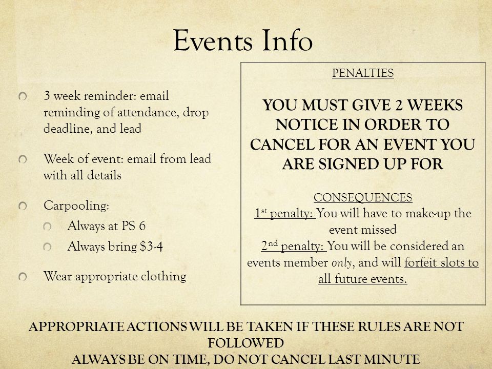 Events Info 3 week reminder:  reminding of attendance, drop deadline, and lead Week of event:  from lead with all details Carpooling: Always at PS 6 Always bring $3-4 Wear appropriate clothing APPROPRIATE ACTIONS WILL BE TAKEN IF THESE RULES ARE NOT FOLLOWED ALWAYS BE ON TIME, DO NOT CANCEL LAST MINUTE PENALTIES YOU MUST GIVE 2 WEEKS NOTICE IN ORDER TO CANCEL FOR AN EVENT YOU ARE SIGNED UP FOR CONSEQUENCES 1 st penalty: You will have to make-up the event missed 2 nd penalty: You will be considered an events member only, and will forfeit slots to all future events.