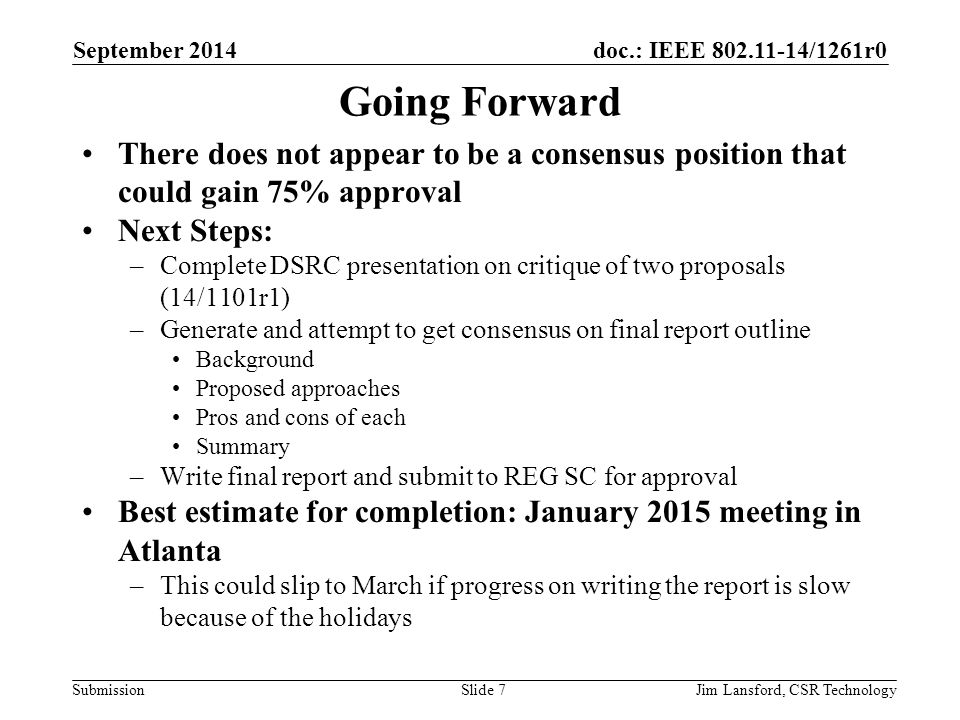 doc.: IEEE /1261r0 Submission Going Forward There does not appear to be a consensus position that could gain 75% approval Next Steps: –Complete DSRC presentation on critique of two proposals (14/1101r1) –Generate and attempt to get consensus on final report outline Background Proposed approaches Pros and cons of each Summary –Write final report and submit to REG SC for approval Best estimate for completion: January 2015 meeting in Atlanta –This could slip to March if progress on writing the report is slow because of the holidays September 2014 Jim Lansford, CSR TechnologySlide 7