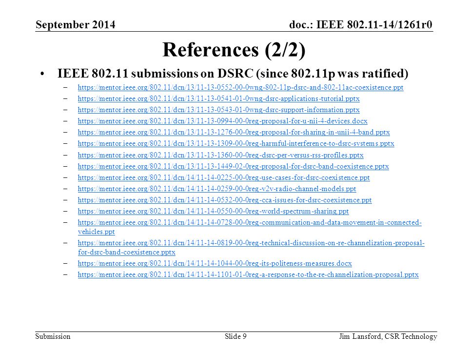 doc.: IEEE /1261r0 Submission References (2/2) IEEE submissions on DSRC (since p was ratified) –  –  –  –  –  –  –  –  –  –  –  –  –  vehicles.ppthttps://mentor.ieee.org/802.11/dcn/14/ reg-communication-and-data-movement-in-connected- vehicles.ppt –  for-dsrc-band-coexistence.pptxhttps://mentor.ieee.org/802.11/dcn/14/ reg-technical-discussion-on-re-channelization-proposal- for-dsrc-band-coexistence.pptx –  –  September 2014 Jim Lansford, CSR TechnologySlide 9