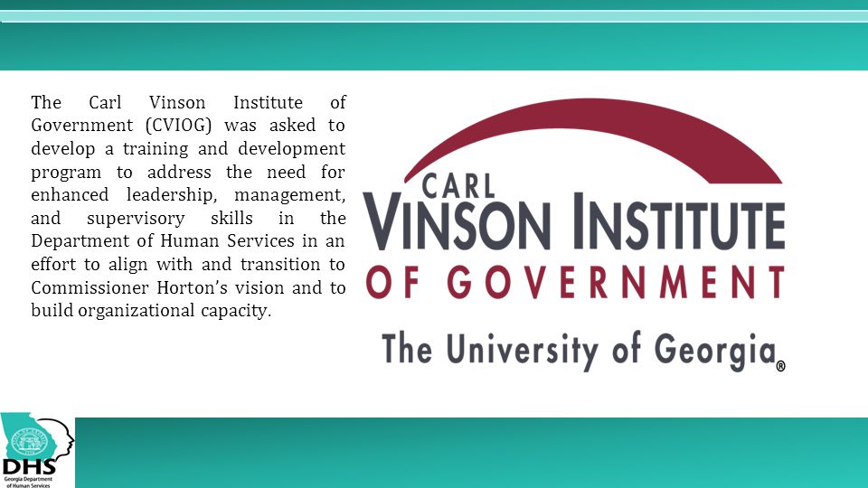 The Carl Vinson Institute of Government (CVIOG) was asked to develop a training and development program to address the need for enhanced leadership, management, and supervisory skills in the Department of Human Services in an effort to align with and transition to Commissioner Horton’s vision and to build organizational capacity.